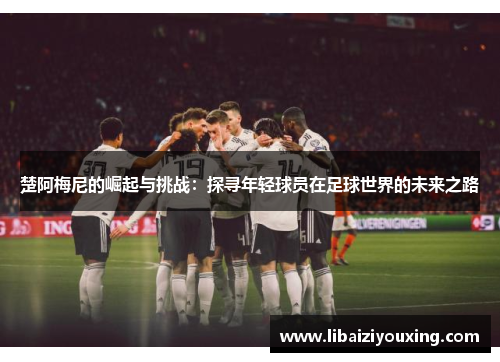 楚阿梅尼的崛起与挑战：探寻年轻球员在足球世界的未来之路