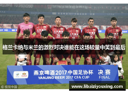格兰卡纳与米兰的激烈对决谁能在这场较量中笑到最后