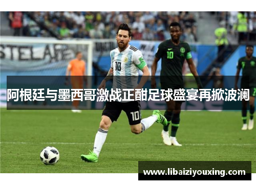 阿根廷与墨西哥激战正酣足球盛宴再掀波澜