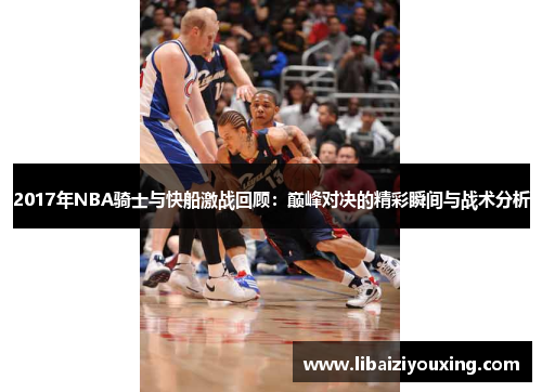 2017年NBA骑士与快船激战回顾：巅峰对决的精彩瞬间与战术分析