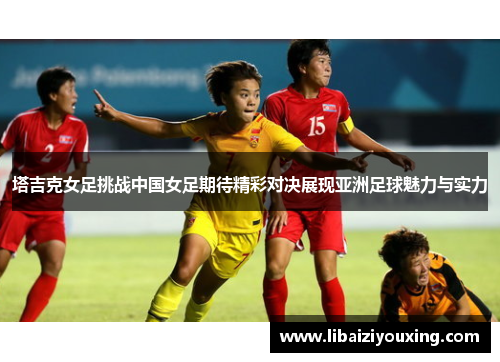塔吉克女足挑战中国女足期待精彩对决展现亚洲足球魅力与实力